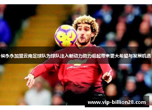 侯永永加盟云南足球队为球队注入新动力助力崛起带来更大希望与发展机遇